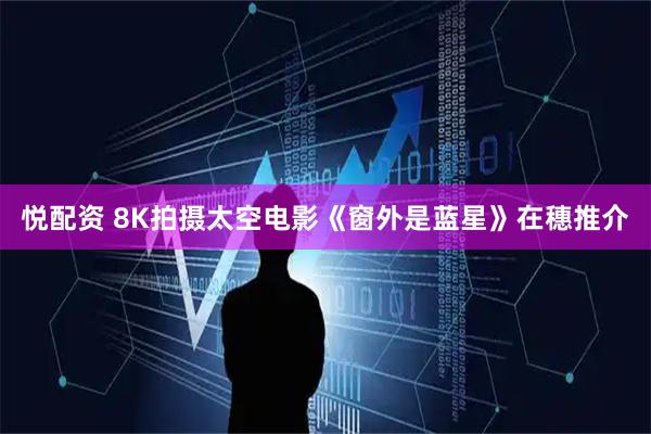 悦配资 8K拍摄太空电影《窗外是蓝星》在穗推介