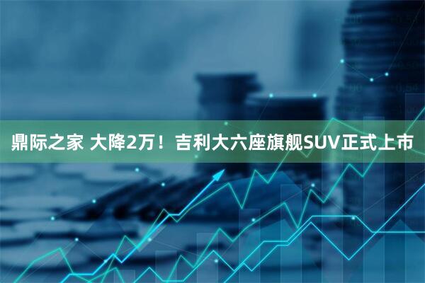 鼎际之家 大降2万！吉利大六座旗舰SUV正式上市