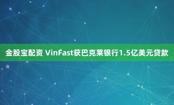 金股宝配资 VinFast获巴克莱银行1.5亿美元贷款