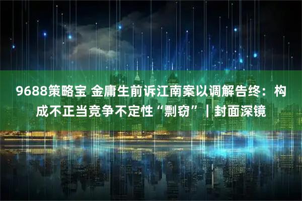 9688策略宝 金庸生前诉江南案以调解告终：构成不正当竞争不定性“剽窃”｜封面深镜