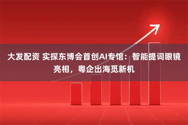 大发配资 实探东博会首创AI专馆：智能提词眼镜亮相，粤企出海觅新机