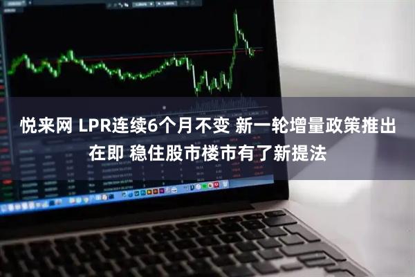 悦来网 LPR连续6个月不变 新一轮增量政策推出在即 稳住股市楼市有了新提法