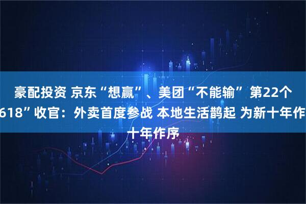 豪配投资 京东“想赢”、美团“不能输” 第22个“618”收官：外卖首度参战 本地生活鹊起 为新十年作序