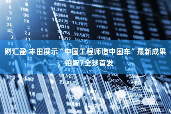 财汇盈 丰田展示“中国工程师造中国车”最新成果，铂智7全球首发