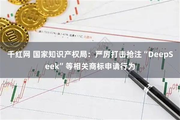 千红网 国家知识产权局：严厉打击抢注“DeepSeek”等相关商标申请行为