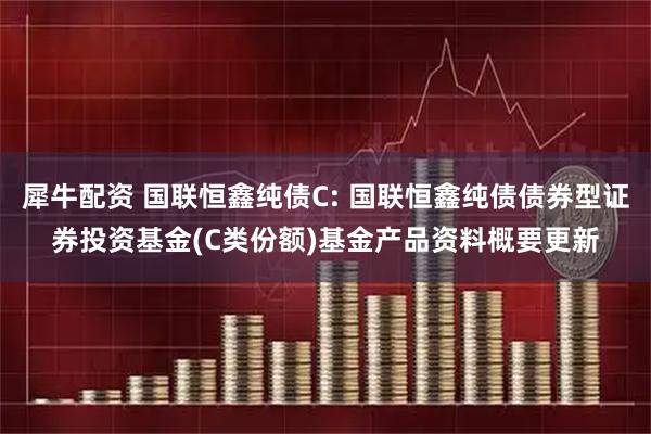 犀牛配资 国联恒鑫纯债C: 国联恒鑫纯债债券型证券投资基金(C类份额)基金产品资料概要更新