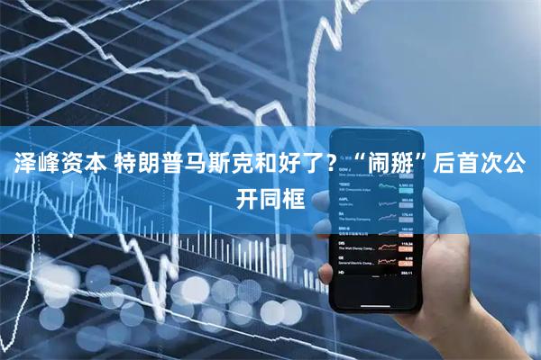 泽峰资本 特朗普马斯克和好了？“闹掰”后首次公开同框