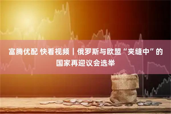 富腾优配 快看视频｜俄罗斯与欧盟“夹缝中”的国家再迎议会选举