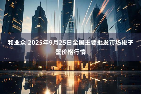 和业众 2025年9月25日全国主要批发市场梭子蟹价格行情