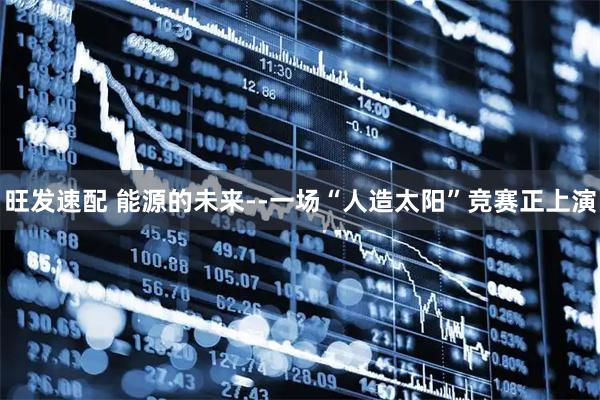 旺发速配 能源的未来--一场“人造太阳”竞赛正上演