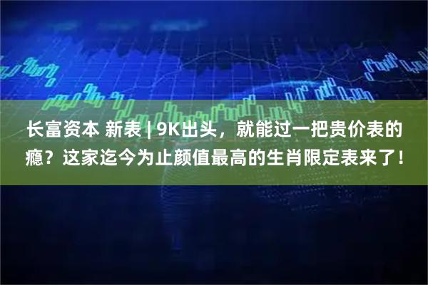 长富资本 新表 | 9K出头，就能过一把贵价表的瘾？这家迄今为止颜值最高的生肖限定表来了！