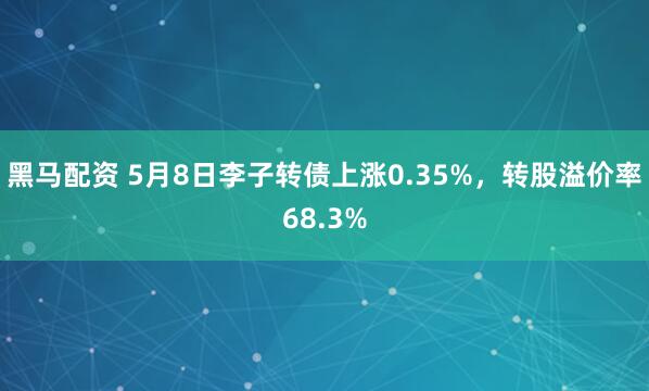 黑马配资 5月8日李子转债上涨0.35%，转股溢价率68.3%