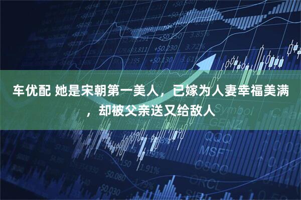车优配 她是宋朝第一美人，已嫁为人妻幸福美满，却被父亲送又给敌人