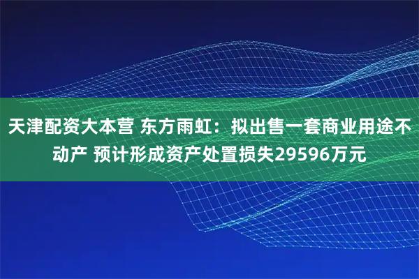天津配资大本营 东方雨虹：拟出售一套商业用途不动产 预计形成资产处置损失29596万元