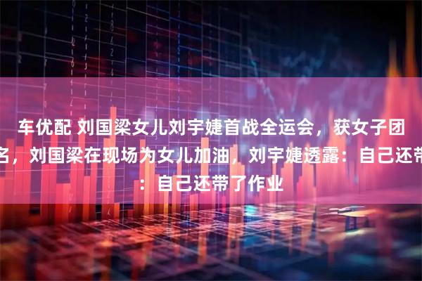 车优配 刘国梁女儿刘宇婕首战全运会，获女子团体第五名，刘国梁在现场为女儿加油，刘宇婕透露：自己还带了作业