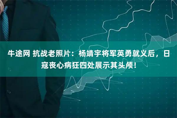 牛途网 抗战老照片：杨靖宇将军英勇就义后，日寇丧心病狂四处展示其头颅！