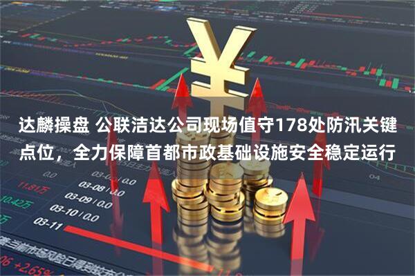 达麟操盘 公联洁达公司现场值守178处防汛关键点位，全力保障首都市政基础设施安全稳定运行
