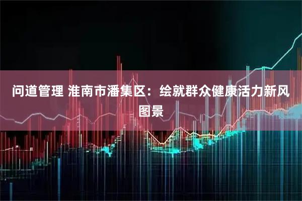 问道管理 淮南市潘集区：绘就群众健康活力新风图景